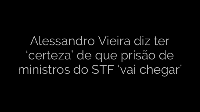 ​Alessandro Vieira diz ter ‘certeza’ de que prisão de ministros do STF ‘vai chegar’ 